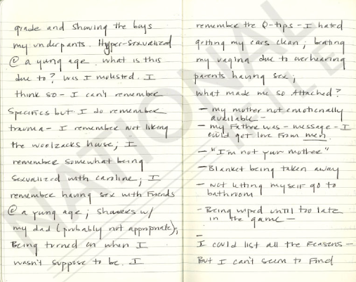 "Hypersexualisée à un jeune âge, à quoi est-ce du? Ai-je était agressé sexuellement. Je le pense. Je ne peux pas me souvenir de détails précis mais je me souviens d'un traumatisme. je me souviens de ne pas avoir aimé la maison des Woolzacks ; Je me souviens avoir été un peu sexualisé avec caroline ; Je me souviens d'avoir eu des relations sexuelles avec des amis à un jeune âge ; de douches avec mon père (probablement pas appropriées)”, d'être excitée quand je n'étais supposée l'être. Je me souviens des conseils. Je détestais qu'on me nettoie les oreilles, je me frappais le vagin à cause du fait de trop entendre les relations sexuelles de mes parents."